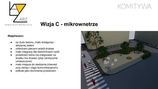 Wizja C - mikrownetrze
Wątpliwości:
● za dużo betonu, mało dostępnej i
aktywnej zieleni
● odwróceni plecami wokół drzewa
● mało integracji dla dwóch/trzech osób
● przestrzeń która ma integrować na
środku ma drzewo (zbyt centrycznie
umieszczone)
● mało miejsca do siedzenia (również
przy zdroju i ciągu komunikacyjnym)
● półkule jako dominanta przestrzeni
 