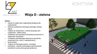 Wizja D - zielona
Zalety:
• nacisk na zieleń jako najbardziej dostępną dla
użytkownika
• otwarcie przestrzeni tworzące pewnego rodzaju
Agorę
• miejsce do aktywności, o której decyduje sam
użytkownik - wiele funkcji
• możliwość tymczasowej interpretacji przestrzeni w
zależności od potrzeb
• możliwość późniejszego stworzenia wyróżnika
przestrzeni (np. wraz z mieszkańcami)
• woda (zdrój)
• miejsce na rekreację (sporty, rozrywkę)
• przestrzeń otwarta utrudniająca zdominowanie
przestrzeni przez jedną grupę społeczna
 