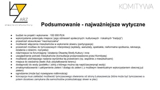 Podsumowanie - najważniejsze wytyczne
● budżet na projekt i wykonanie : 100 000 PLN
● wykorzystanie potencjału miejsca ( jego odniesień społecznych i kulturowych i lokalnych “tradycji”)
● przestrzeń stosunkowo “niezniszczalna”
● możliwość włączenia mieszkańców w wykonanie skweru (partycypacja)
● przestrzeń możliwa do tymczasowych interpretacji (wykłady, warsztaty, spektakle, nieformalne spotkania, rekreacja,
działania z dziećmi, rozrywka)
● rola/miejsce na forum/agorę / działania Otwartej Strefy Kultury i inne
● uwzględnienie potrzeb mieszkańców (konsultacje przeprowadzone przez Komitywę)
● możliwość późniejszego nadania wyróżnika tej przestrzeni (np. wspólnie z mieszkańcami)
● miejsca do siedzenia (ławki i/lub ukształtowanie terenu)
● dostępność do wody (poidełko / zdrój z którego można się napić/zaczerpnąć wody)
● zmaksymalizowanie i uaktywnienie zieleni / dostęp do zieleni ( z możliwym /ewentualnym wykorzystaniem obecnej już
zieleni)
● ogrodzenie (może być rozwiązane roślinnością)
● koncepcja musi zakładać możliwość tymczasowego otwierania od strony Łukaszewicza (która może być tymczasowo a
potem docelowo zamykana dla samochodów przekształcając skwer w plac)
 