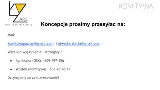 Koncepcje prosimy przesyłac na:
Mail:
komitywapoznan@gmail.com i otwarta.sterfa@gmail.com
Wszelkie wyjasnienia i szczegóły :
● Agnieszka (OSK) - 609-497-156
● Wojtek (Komitywa) - 533-45-45-17
Dziękujemy za zainteresowanie!
 