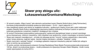 Skwer przy zbiegu ulic:
Łukaszewicza/Graniczna/Małeckiego
• W ramach projektu „Włącz Łazarz” jako elementu partnerstwa Łazarz Otwarta Strefa Kultury (dalej Partnerstwo),
Komitywa przeprowadziła konsultacje społeczne wokół skweru – 2x 4h – raport załącznik nr 1
• Idea rewitalizacji skweru jest istotna ze względów kulturalno - społecznych między innymi jako części większego
projektu Otwartej Strefy Kultury zakładającego stworzenie dzielnicy kulturalnej na Dolnym Łazarzu w oparciu o
potencjał pustostanów, przestrzeni miejskich i działających tam inicjatyw
• W ramach Partnerstwa postanowiliśmy partycypacyjnie i społecznie zaprojektować skwer w ramach szerokiego
grona interesariuszy: okoliczni mieszkańcy, radni osiedlowi oraz społecznicy i artyści mieszkający na terenie Łazarza
• Skwer jest miejscem newralgicznym - od wielu lat odbywają się tam “huczne” imprezy sylwestrowe z obecnością
policji i straży pożarnej, mają tam wtedy również miejsce zamieszki z udziałem “lokalsów” i policji
• Skwer znany jest z swoistej “tradycji” - w każdego sylwestra miejscowi mieszkańcy palą tam meble (lub usiłują to
robić co kończy się zamieszkami)
• W wyniku wzrostu zainteresowania skwerem Komisja Rewitalizacji Rady Miasta Poznania postanowiła przeznaczyć
100 tys. złotych na przebudowę skweru – środki przekazane do dyspozycji Zarządu Zieleni Miejskiej - środki muszą
zostać wykorzystane do końca 2015 r.
 