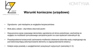 Warunki konieczne (urzędowe)
• Ogrodzenie - jest niezbędne ze względów bezpieczeństwa
• Brak placu zabaw - zbyt bliska obecność jezdni
• Dopuszczona opcja czasowego demontażu ogrodzenia od strony południowo- wschodniej ze
względu na możliwość tymczasowego zamykania jezdni na czas wydarzeń kulturalnych itp.
• Prawdopodobnie konieczność zachowania możliwości otwierania zbiornika wody znajdującego się
pod betonową klapą (wkomponowanie elementu w zagospodarowanie skweru)
• Kolejne wizje powstały z uwzględnieniem powyższych wytycznych (warsztaty 2 i 3)
 