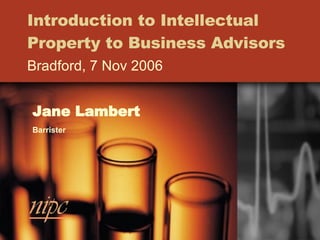 Introduction to Intellectual Property to Business Advisors Bradford, 7 Nov 2006 Jane Lambert Barrister 
