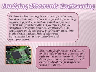 Electronic Engineering is dedicated
to the study of devices , circuits and
systems, including analysis , design ,
development and operation, as well
as the study of the principles on
which it is based.
Electronics Engineering is a branch of engineering ,
based on electronics , which is responsible for solving
engineering problems such as industrial process
control and transformation of electricity for the
operation of various electrical appliances . Has
application in the industry, in telecommunications,
in the design and analysis of electronic
instrumentation , microcontrollers and
microprocessors.
 