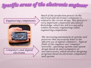 Engineering components
Computers and digital
electronic
Much of the production process in the
electrical and electronics companies is
related to the circuit design. This process is
very important component specialized
knowledge, which has led to a specialty
within electronic engineering called
engineering components.
The increasing automation of systems and
processes that necessarily leads to the
efficient use of digital computers . Typical
fields of this engineer are: computer
networks , operating systems and system
design based on microcomputers or
microprocessors, which involves designing
programs based on electronic components
and systems
 