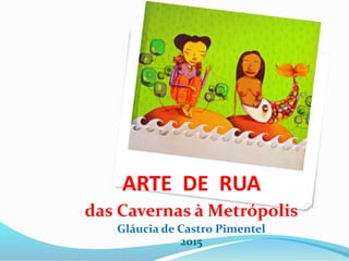 ARTE DE RUA
das Cavernas à Metrópolis
Gláucia de Castro Pimentel
2015
 