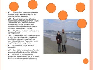  K. – Została Pani honorową obywatelką
naszego miasta. Kiedy Pani poczuła, że
pisarstwo to Pani powołanie?
 JW. – Zawsze lubiłam czytać. Wieczór w
naszym domu kończył się czytaniem książki.
To rozbudziło moją miłość do literatury,
rozwinęło wyobraźnię i po skończeniu
polonistyki na Uniwersytecie Wrocławskim
napisałam swoją pierwszą książkę.
 K. - Jaki tytuł nosi Pani pierwsza książka i o
czym opowiada?
 JW. – „Zawsze jakieś jutro”, książka opowiada
o życiu uczniów i studentów, o pierwszych
miłościach, sukcesach i porażkach, no i
oczywiście o Koźminie. Wspominam w niej
najpiękniejsze lata mojego życia.
 K. – Czy pisała Pani książki dla dzieci i
młodzieży?
 JW. – Oczywiście, gorąco polecam Wam do
przeczytania książkę pt. „Lekcja dzielenia”.
 K . – Tak znamy tę książkę jesteśmy
harcerkami, dowiedzieliśmy się, że otrzymała
Pani za nią Harcerską Nagrodę Literacką.
 