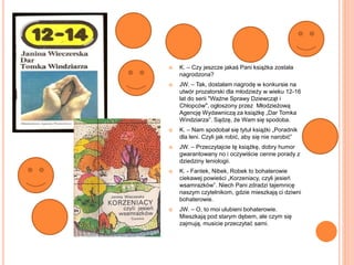  K. – Czy jeszcze jakaś Pani książka została
nagrodzona?
 JW. – Tak, dostałam nagrodę w konkursie na
utwór prozatorski dla młodzieży w wieku 12-16
lat do serii "Ważne Sprawy Dziewcząt i
Chłopców", ogłoszony przez Młodzieżową
Agencję Wydawniczą za książkę „Dar Tomka
Windziarza”. Sądzę, że Wam się spodoba.
 K. – Nam spodobał się tytuł książki „Poradnik
dla leni. Czyli jak robić, aby się nie narobić”
 JW. – Przeczytajcie tę książkę, dobry humor
gwarantowany no i oczywiście cenne porady z
dziedziny leniologii.
 K. - Fantek, Nibek, Robek to bohaterowie
ciekawej powieści „Korzeniacy, czyli jesień
wsamrazków”. Niech Pani zdradzi tajemnicę
naszym czytelnikom, gdzie mieszkają ci dziwni
bohaterowie.
 JW. – O, to moi ulubieni bohaterowie.
Mieszkają pod starym dębem, ale czym się
zajmują, musicie przeczytać sami.
 