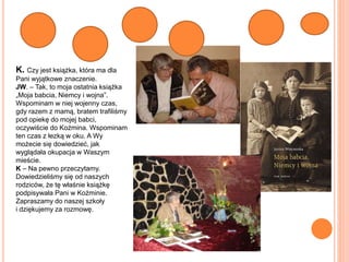 K. Czy jest książka, która ma dla
Pani wyjątkowe znaczenie.
JW. – Tak, to moja ostatnia książka
„Moja babcia, Niemcy i wojna”.
Wspominam w niej wojenny czas,
gdy razem z mamą, bratem trafiliśmy
pod opiekę do mojej babci,
oczywiście do Koźmina. Wspominam
ten czas z łezką w oku. A Wy
możecie się dowiedzieć, jak
wyglądała okupacja w Waszym
mieście.
K – Na pewno przeczytamy.
Dowiedzieliśmy się od naszych
rodziców, że tę właśnie książkę
podpisywała Pani w Koźminie.
Zapraszamy do naszej szkoły
i dziękujemy za rozmowę.
 