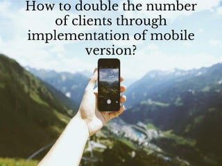 How to double the number
of clients through
implementation of mobile
version?
 