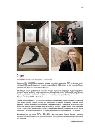 19




Старт
ПРОГРАММА ПОДДЕРЖКИ МОЛОДЫХ ХУДОЖНИКОВ

Спецпроект ЦСИ ВИНЗАВОД по поддержке молодых российских художников СТАРТ начал свою работу
в октябре 2008 года. Для участия в проекте поступило более 5000 заявок из всех регионов России;
реализовано 17 дебютных персональных проектов.

ВИНЗАВОД в рамках проекта СТАРТ оказывает молодым художникам следующую поддержку: работа с
куратором; приезд в Москву; создание экспонатов; проведение выставки; организация для участников
проекта образовательных программ; представление международному арт-сообществу.
Посещение выставок СТАРТа — бесплатное.

Главным результатом работы СТАРТа стало признание участников проекта профессиональным сообществом.
Автор первой выставки Дмитрий Теселкин был номинирован на премию «Инновация» в разделе «Новая
генерация». Евгений Антуфьев стал обладателем Премии Кандинского в номинации «Молодой художник.
Проект года». Финалистами этой премии также были Дмитрий Теселкин и художественная группа MilkVodka.
Сергей Огурцов стал участником основного проекта 3-й Московской биеннале современного искусства. Многие
выпускники СТАРТа получили приглашения на участие в художественных проектах в России и за рубежом.

Цикл выставочной программы СТАРТа в 2010–2011 годах представляет Арсений Жиляев — художник,
куратор, автор статей о современном искусстве, активный участник и организатор выставок в непрофильных
пространствах.
                                                                                    WWW.WINZAVOD.RU/START
 