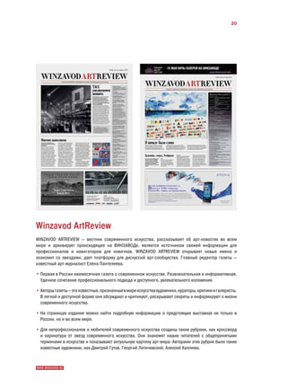 20




Winzavod ArtReview
WINZAVOD ARTREVIEW — вестник современного искусства, рассказывает об арт-новостях во всем
мире и архивирует происходящее на ВИНЗАВОДе, является источником свежей информации для
профессионалов и навигатором для новичков. WINZAVOD ARTREVIEW открывает новые имена и
знакомит со звездами, дает платформу для дискуссий арт-сообщества. Главный редактор газеты —
известный арт-журналист Елена Пантелеева.

• ервая в России ежемесячная газета о современном искусстве. Развлекательная и информативная.
  П
  Удачное сочетание профессионального подхода и доступного, увлекательного изложения.

• вторы газеты — это известные, признанные в мире искусства художники, кураторы, критики и галеристы.
  А
  В легкой и доступной форме они обсуждают и критикуют, раскрывают секреты и информируют о жизни
  современного искусства.

• а страницах издания можно найти подробную информацию о предстоящих выставках не только в
  Н
  России, но и во всем мире.

• ля непрофессионалов и любителей современного искусства созданы такие рубрики, как кроссворд
  Д
  и карикатура от звезд современного искусства. Они знакомят наших читателей с общепринятыми
  терминами в искусстве и показывают актуальную картину арт-мира. Авторами этих рубрик были такие
  известные художники, как Дмитрий Гутов, Георгий Литичевский, Алексей Каллима.



WWW.WINZAVOD.RU
 