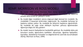 KEMP, MORRİSON VE ROSS MODELİ
 Bu model 1994 yılında Morrison, Ross ,Kemp tarafından geliştirilmiştir.
Diğer bir model ise, farklı gelişim aşamalarını tanımlayan ve tasarıma
yönelik daha esnek bir yaklaşımı vardır.
 Bu model diğer modellerin aksine doğrusal değil dairesel bir modeldir. Bu
modeldeki 9 basamak birbirinden bağımsızdır. Bu modelde herhangi bir
başlama noktası yoktur. Bu modelde de iletişimin başlatıcısı öğretmendir.
Bu modelde de çoğu ortak etkileşim biçimleri yalnızca öğretmenden
öğrenciye doğru bir akış gösterir.
 Bu model, tasarım faaliyetlerine hareketlilik getiriyor. Bu modelde daha çok
konuların analizi, öğrencilerin özellikleri, davranışlar, öğretme faaliyetleri,
kaynaklar, destekleme hizmetleri ve değerlendirme üzerinde durulmaktadır
(Kemp, Morrison ve Ross, 1994).
 
