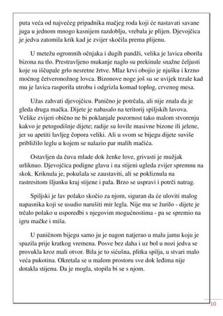 10
puta veća od najvećeg pripadnika mačjeg roda koji će nastavati savane
juga u jednom mnogo kasnijem razdoblju, vrebala je plijen. Djevojčica
je jedva zatomila krik kad je zvijer skočila prema plijenu.
U metežu ogromnih očnjaka i dugih pandži, velika je lavica oborila
bizona na tlo. Prestravljeno mukanje naglo su prekinule snažne čeljusti
koje su iščupale grlo nesretne žrtve. Mlaz krvi obojio je njušku i krzno
moćnog četveronožnog lovca. Bizonove noge još su se uvijek trzale kad
mu je lavica rasporila utrobu i odgrizla komad toplog, crvenog mesa.
Užas zahvati djevojčicu. Panično je potrčala, ali nije znala da je
gleda druga mačka. Dijete je nabasalo na teritorij spiljskih lavova.
Velike zvijeri obično ne bi poklanjale pozornost tako malom stvorenju
kakvo je petogodišnje dijete; radije su lovile masivne bizone ili jelene,
jer su apetiti lavljeg čopora veliki. Ali u svom se bijegu dijete suviše
približilo leglu u kojem se nalazio par malih mačića.
Ostavljen da čuva mlade dok ženke love, grivasti je mužjak
urliknuo. Djevojčica podigne glavu i na stijeni ugleda zvijer spremnu na
skok. Kriknula je, pokušala se zaustaviti, ali se pokliznula na
rastresitom šljunku kraj stijene i pala. Brzo se uspravi i potrči natrag.
Spiljski je lav polako skočio za njom, siguran da će uloviti malog
napasnika koji se usudio narušiti mir legla. Nije mu se žurilo - dijete je
trčalo polako u usporedbi s njegovim mogućnostima - pa se spremio na
igru mačke i miša.
U paničnom bijegu samo ju je nagon natjerao u malu jamu koju je
spazila prije kratkog vremena. Posve bez daha i uz bol u nozi jedva se
provukla kroz mali otvor. Bila je to sićušna, plitka spilja, u stvari malo
veća pukotina. Okretala se u malom prostoru sve dok leđima nije
dotakla stijenu. Da je mogla, stopila bi se s njom.
 