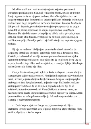 100
Mladi se muškarac vrati na svoje mjesto svjestan pozornosti
usmjerene prema njemu. Sad, kad je najgore prošlo, uživao je u tome.
Bio je siguran da će se njegova hrabrost i lovačka vještina, izvrsno
izveden obredni ples i neustrašivo držanje prilikom primanja totemovog
znaka često i dugo prepričavati među muškarcima i ženama. Možda će
čak postati i legenda, priča koja se nebrojeno puta ponavlja za dugih
zima dok je pleme prikovano za spilju, te prepričava i na Zboru
Plemena. Da nije bilo mene, ova spilja ne bi bila naša, govorio je sam
sebi. Da nisam ubio bizona, svečanosti ne bi bilo i još bismo uvijek
tražili novu spilju. Braud je počeo osjećati kako je sve to posve njegova
zasluga.
Ejla je sa strahom i divljenjem promatrala obred, nemoćna da
suspregne drhtaj kad je strašni čarobnjak zario nož u Braudova prsa.
Kaskala je za Izom kad su obje krenule prema užasnom čarobnjaku
ogrnutom medvjeđom kožom, pitajući se što će joj učiniti. Mog-uru su
se približavale i Aga i Ika, svaka s djetetom u naručju. Ejli je bilo drago
kad su žene stale ispred nje i Ize.
Guv je čvrsto držao gusto spletenu košaru obojenu crvenom bojom
svetog okera koji se nalazio u njoj. Pomiješan i zagrijan sa životinjskom
masti, stvorio je jarko obojenu ljepljivu masu. Mog-ur usmjeri pogled
preko glava žena i pogleda u tanki mjesečev srp. Službenim jezikom
kretnji pozove duhove da se približe i pogledaju djecu čiji će se
zaštitnički totemi upravo otkriti. Zamočivši prst u crvenu masu, na
bedru dječarca nacrta spiralu sličnu zavrnutom repu divlje svinje. Među
promatračima se začu grleno mrmljanje dok su kretnjama iskazivali
slaganje s odabranim totemom.
- Duše Vepra, dječaka Borga predajemo u tvoje okrilje -
kretnjama izrekne čarobnjak dok je preko djetetove glave stavljao malu
vrećicu obješenu o kožnu vrpcu.
 