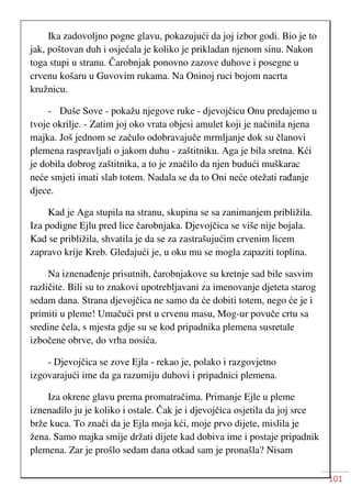 101
Ika zadovoljno pogne glavu, pokazujući da joj izbor godi. Bio je to
jak, poštovan duh i osjećala je koliko je prikladan njenom sinu. Nakon
toga stupi u stranu. Čarobnjak ponovno zazove duhove i posegne u
crvenu košaru u Guvovim rukama. Na Oninoj ruci bojom nacrta
kružnicu.
- Duše Sove - pokažu njegove ruke - djevojčicu Onu predajemo u
tvoje okrilje. - Zatim joj oko vrata objesi amulet koji je načinila njena
majka. Još jednom se začulo odobravajuče mrmljanje dok su članovi
plemena raspravljali o jakom duhu - zaštitniku. Aga je bila sretna. Kći
je dobila dobrog zaštitnika, a to je značilo da njen budući muškarac
neće smjeti imati slab totem. Nadala se da to Oni neće otežati rađanje
djece.
Kad je Aga stupila na stranu, skupina se sa zanimanjem približila.
Iza podigne Ejlu pred lice čarobnjaka. Djevojčica se više nije bojala.
Kad se približila, shvatila je da se za zastrašujućim crvenim licem
zapravo krije Kreb. Gledajući je, u oku mu se mogla zapaziti toplina.
Na iznenađenje prisutnih, čarobnjakove su kretnje sad bile sasvim
različite. Bili su to znakovi upotrebljavani za imenovanje djeteta starog
sedam dana. Strana djevojčica ne samo da će dobiti totem, nego će je i
primiti u pleme! Umačući prst u crvenu masu, Mog-ur povuče crtu sa
sredine čela, s mjesta gdje su se kod pripadnika plemena susretale
izbočene obrve, do vrha nosića.
- Djevojčica se zove Ejla - rekao je, polako i razgovjetno
izgovarajući ime da ga razumiju duhovi i pripadnici plemena.
Iza okrene glavu prema promatračima. Primanje Ejle u pleme
iznenadilo ju je koliko i ostale. Čak je i djevojčica osjetila da joj srce
brže kuca. To znači da je Ejla moja kći, moje prvo dijete, mislila je
žena. Samo majka smije držati dijete kad dobiva ime i postaje pripadnik
plemena. Zar je prošlo sedam dana otkad sam je pronašla? Nisam
 