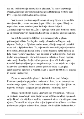 103
sad mu se činilo da je na neki način prevaren. To mu se uopće nije
sviđalo, ali morao je priznati da nikad dosad totem nije bio tako očit.
Prvi je spustio pogled, ali nije bio sretan.
Već je sama pomisao na prihvaćanje stranog djeteta u pleme bila
dovoljno teška, a ovo s totemom je prevršilo svaku mjeru. Bilo je to
nepravilno, posve neuobičajeno. Srdito je stisnuo čeljusti.
Zastranjivanja više neće biti. Želi li djevojčica biti član plemena, morat
će se pokoravati svim zakonima, bez obzira što je štiti tako moćan duh.
Iza je bila zapanjena. S Ejlom u rukama pognula je glavu,
prihvaćajući odluku čarobnjaka. Kad je tako odlučio Mog-ur, to je
sigurno. Znala je da Ejla ima snažan totem, ali nije mogla ni zamisliti
da se radi o Spiljskom lavu. To ju je navelo na razmišljanje: djevojčica
koju štiti najmoćnija mačka. Time je samo pojačana njena namjera da
Ejlu nauči vještini vidarstva. Tako će podići i vlastiti položaj. Kreb joj
je dao ime, priznao je i otkrio totem dok se nalazila u Izinim rukama.
Ako to nije dovoljno da djevojčica postane njena kći, što bi uopće
trebalo? Rođenje nije osiguravalo prihvaćanje. Iza se najednom prisjeti
da ako sve bude teklo u redu, uskoro ponovno može stajati pred
čarobnjakom s djetetom u rukama. Tako je dugo bila bez djece, a sad će
ih uskoro imati dvoje.
Pleme se uskomešalo, glasovi i kretnje bili su puni čuđenja.
Praćena zapanjenim pogledima muškaraca i žena, Iza se samosvjesno
vrati na svoje mjesto. Svi su nastojali da ne zure u nju i djevojčicu - to
nije bilo pristojno - ali jedan je član plemena i više nego zurio.
Braudov pogled pun mržnje upravljen Ejli prestraši Izu. Pokušala
se postaviti između njih kako bi djevojčicu zaštitila od zlom ispunjenih
očiju. Braud više nije bio u središte pozornosti, nitko više nije govorio o
njemu. Zaboravili su njegov ulov kojim je potvrđeno njihovo vlasništvo
nad novom spiljom, zaboravili su obredni ples i stoičku hrabrost dok je
 