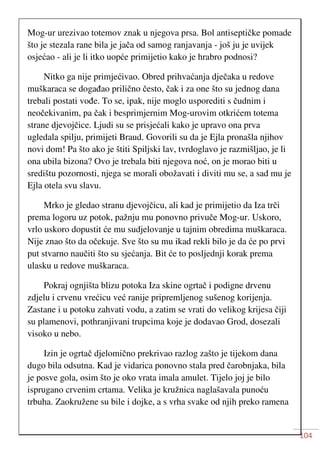 104
Mog-ur urezivao totemov znak u njegova prsa. Bol antiseptičke pomade
što je stezala rane bila je jača od samog ranjavanja - još ju je uvijek
osjećao - ali je li itko uopće primijetio kako je hrabro podnosi?
Nitko ga nije primjećivao. Obred prihvaćanja dječaka u redove
muškaraca se događao prilično često, čak i za one što su jednog dana
trebali postati vođe. To se, ipak, nije moglo usporediti s čudnim i
neočekivanim, pa čak i besprimjernim Mog-urovim otkrićem totema
strane djevojčice. Ljudi su se prisjećali kako je upravo ona prva
ugledala spilju, primijeti Braud. Govorili su da je Ejla pronašla njihov
novi dom! Pa što ako je štiti Spiljski lav, tvrdoglavo je razmišljao, je li
ona ubila bizona? Ovo je trebala biti njegova noć, on je morao biti u
središtu pozornosti, njega se morali obožavati i diviti mu se, a sad mu je
Ejla otela svu slavu.
Mrko je gledao stranu djevojčicu, ali kad je primijetio da Iza trči
prema logoru uz potok, pažnju mu ponovno privuče Mog-ur. Uskoro,
vrlo uskoro dopustit će mu sudjelovanje u tajnim obredima muškaraca.
Nije znao što da očekuje. Sve što su mu ikad rekli bilo je da će po prvi
put stvarno naučiti što su sjećanja. Bit će to posljednji korak prema
ulasku u redove muškaraca.
Pokraj ognjišta blizu potoka Iza skine ogrtač i podigne drvenu
zdjelu i crvenu vrećicu već ranije pripremljenog sušenog korijenja.
Zastane i u potoku zahvati vodu, a zatim se vrati do velikog krijesa čiji
su plamenovi, pothranjivani trupcima koje je dodavao Grod, dosezali
visoko u nebo.
Izin je ogrtač djelomično prekrivao razlog zašto je tijekom dana
dugo bila odsutna. Kad je vidarica ponovno stala pred čarobnjaka, bila
je posve gola, osim što je oko vrata imala amulet. Tijelo joj je bilo
isprugano crvenim crtama. Velika je kružnica naglašavala punoću
trbuha. Zaokružene su bile i dojke, a s vrha svake od njih preko ramena
 