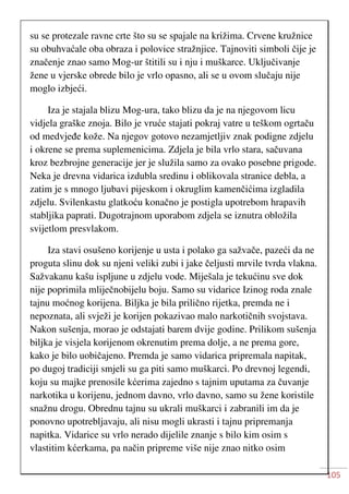 105
su se protezale ravne crte što su se spajale na križima. Crvene kružnice
su obuhvaćale oba obraza i polovice stražnjice. Tajnoviti simboli čije je
značenje znao samo Mog-ur štitili su i nju i muškarce. Uključivanje
žene u vjerske obrede bilo je vrlo opasno, ali se u ovom slučaju nije
moglo izbjeći.
Iza je stajala blizu Mog-ura, tako blizu da je na njegovom licu
vidjela graške znoja. Bilo je vruće stajati pokraj vatre u teškom ogrtaču
od medvjeđe kože. Na njegov gotovo nezamjetljiv znak podigne zdjelu
i okrene se prema suplemenicima. Zdjela je bila vrlo stara, sačuvana
kroz bezbrojne generacije jer je služila samo za ovako posebne prigode.
Neka je drevna vidarica izdubla sredinu i oblikovala stranice debla, a
zatim je s mnogo ljubavi pijeskom i okruglim kamenčićima izgladila
zdjelu. Svilenkastu glatkoću konačno je postigla upotrebom hrapavih
stabljika paprati. Dugotrajnom uporabom zdjela se iznutra obložila
svijetlom presvlakom.
Iza stavi osušeno korijenje u usta i polako ga sažvače, pazeći da ne
proguta slinu dok su njeni veliki zubi i jake čeljusti mrvile tvrda vlakna.
Sažvakanu kašu ispljune u zdjelu vode. Miješala je tekućinu sve dok
nije poprimila mliječnobijelu boju. Samo su vidarice Izinog roda znale
tajnu moćnog korijena. Biljka je bila prilično rijetka, premda ne i
nepoznata, ali svježi je korijen pokazivao malo narkotičnih svojstava.
Nakon sušenja, morao je odstajati barem dvije godine. Prilikom sušenja
biljka je visjela korijenom okrenutim prema dolje, a ne prema gore,
kako je bilo uobičajeno. Premda je samo vidarica pripremala napitak,
po dugoj tradiciji smjeli su ga piti samo muškarci. Po drevnoj legendi,
koju su majke prenosile kćerima zajedno s tajnim uputama za čuvanje
narkotika u korijenu, jednom davno, vrlo davno, samo su žene koristile
snažnu drogu. Obrednu tajnu su ukrali muškarci i zabranili im da je
ponovno upotrebljavaju, ali nisu mogli ukrasti i tajnu pripremanja
napitka. Vidarice su vrlo nerado dijelile znanje s bilo kim osim s
vlastitim kćerkama, pa način pripreme više nije znao nitko osim
 