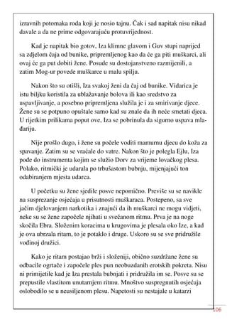 106
izravnih potomaka roda koji je nosio tajnu. Čak i sad napitak nisu nikad
davale a da ne prime odgovarajuću protuvrijednost.
Kad je napitak bio gotov, Iza klimne glavom i Guv stupi naprijed
sa zdjelom čaja od bunike, pripremljenog kao da će ga piti muškarci, ali
ovaj će ga put dobiti žene. Posude su dostojanstveno razmijenili, a
zatim Mog-ur povede muškarce u malu spilju.
Nakon što su otišli, Iza svakoj ženi da čaj od bunike. Vidarica je
istu biljku koristila za ublažavanje bolova ili kao sredstvo za
uspavljivanje, a posebno pripremljena služila je i za smirivanje djece.
Žene su se potpuno opuštale samo kad su znale da ih neće smetati djeca.
U rijetkim prilikama poput ove, Iza se pobrinula da sigurno uspava mla-
đariju.
Nije prošlo dugo, i žene su počele voditi mamurnu djecu do koža za
spavanje. Zatim su se vraćale do vatre. Nakon što je polegla Ejlu, Iza
pođe do instrumenta kojim se služio Dorv za vrijeme lovačkog plesa.
Polako, ritmički je udarala po trbušastom bubnju, mijenjajući ton
odabiranjem mjesta udarca.
U početku su žene sjedile posve nepomično. Previše su se navikle
na susprezanje osjećaja u prisutnosti muškaraca. Postepeno, sa sve
jačim djelovanjem narkotika i znajući da ih muškarci ne mogu vidjeti,
neke su se žene započele njihati u svečanom ritmu. Prva je na noge
skočila Ebra. Složenim koracima u krugovima je plesala oko Ize, a kad
je ova ubrzala ritam, to je potaklo i druge. Uskoro su se sve pridružile
vođinoj družici.
Kako je ritam postajao brži i složeniji, obično suzdržane žene su
odbacile ogrtače i započele ples pun neobuzdanih erotskih pokreta. Nisu
ni primijetile kad je Iza prestala bubnjati i pridružila im se. Posve su se
prepustile vlastitom unutarnjem ritmu. Mnoštvo suspregnutih osjećaja
oslobodilo se u neusiljenom plesu. Napetosti su nestajale u katarzi
 