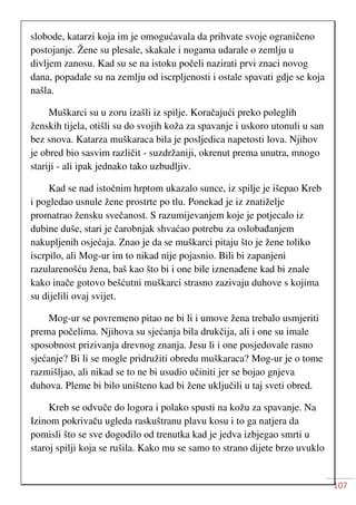 107
slobode, katarzi koja im je omogućavala da prihvate svoje ograničeno
postojanje. Žene su plesale, skakale i nogama udarale o zemlju u
divljem zanosu. Kad su se na istoku počeli nazirati prvi znaci novog
dana, popadale su na zemlju od iscrpljenosti i ostale spavati gdje se koja
našla.
Muškarci su u zoru izašli iz spilje. Koračajući preko poleglih
ženskih tijela, otišli su do svojih koža za spavanje i uskoro utonuli u san
bez snova. Katarza muškaraca bila je posljedica napetosti lova. Njihov
je obred bio sasvim različit - suzdržaniji, okrenut prema unutra, mnogo
stariji - ali ipak jednako tako uzbudljiv.
Kad se nad istočnim hrptom ukazalo sunce, iz spilje je išepao Kreb
i pogledao usnule žene prostrte po tlu. Ponekad je iz znatiželje
promatrao žensku svečanost. S razumijevanjem koje je potjecalo iz
dubine duše, stari je čarobnjak shvaćao potrebu za oslobađanjem
nakupljenih osjećaja. Znao je da se muškarci pitaju što je žene toliko
iscrpilo, ali Mog-ur im to nikad nije pojasnio. Bili bi zapanjeni
razularenošću žena, baš kao što bi i one bile iznenađene kad bi znale
kako inače gotovo bešćutni muškarci strasno zazivaju duhove s kojima
su dijelili ovaj svijet.
Mog-ur se povremeno pitao ne bi li i umove žena trebalo usmjeriti
prema počelima. Njihova su sjećanja bila drukčija, ali i one su imale
sposobnost prizivanja drevnog znanja. Jesu li i one posjedovale rasno
sjećanje? Bi li se mogle pridružiti obredu muškaraca? Mog-ur je o tome
razmišljao, ali nikad se to ne bi usudio učiniti jer se bojao gnjeva
duhova. Pleme bi bilo uništeno kad bi žene uključili u taj sveti obred.
Kreb se odvuče do logora i polako spusti na kožu za spavanje. Na
Izinom pokrivaču ugleda raskuštranu plavu kosu i to ga natjera da
pomisli što se sve dogodilo od trenutka kad je jedva izbjegao smrti u
staroj spilji koja se rušila. Kako mu se samo to strano dijete brzo uvuklo
 