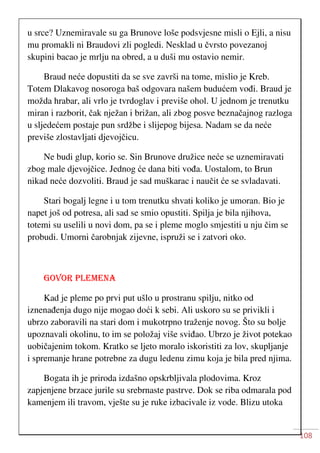 108
u srce? Uznemiravale su ga Brunove loše podsvjesne misli o Ejli, a nisu
mu promakli ni Braudovi zli pogledi. Nesklad u čvrsto povezanoj
skupini bacao je mrlju na obred, a u duši mu ostavio nemir.
Braud neće dopustiti da se sve završi na tome, mislio je Kreb.
Totem Dlakavog nosoroga baš odgovara našem budućem vođi. Braud je
možda hrabar, ali vrlo je tvrdoglav i previše ohol. U jednom je trenutku
miran i razborit, čak nježan i brižan, ali zbog posve beznačajnog razloga
u sljedećem postaje pun srdžbe i slijepog bijesa. Nadam se da neće
previše zlostavljati djevojčicu.
Ne budi glup, korio se. Sin Brunove družice neće se uznemiravati
zbog male djevojčice. Jednog će dana biti vođa. Uostalom, to Brun
nikad neće dozvoliti. Braud je sad muškarac i naučit će se svladavati.
Stari bogalj legne i u tom trenutku shvati koliko je umoran. Bio je
napet još od potresa, ali sad se smio opustiti. Spilja je bila njihova,
totemi su uselili u novi dom, pa se i pleme moglo smjestiti u nju čim se
probudi. Umorni čarobnjak zijevne, ispruži se i zatvori oko.
GOVOR PLEMENA
Kad je pleme po prvi put ušlo u prostranu spilju, nitko od
iznenađenja dugo nije mogao doći k sebi. Ali uskoro su se privikli i
ubrzo zaboravili na stari dom i mukotrpno traženje novog. Što su bolje
upoznavali okolinu, to im se položaj više sviđao. Ubrzo je život potekao
uobičajenim tokom. Kratko se ljeto moralo iskoristiti za lov, skupljanje
i spremanje hrane potrebne za dugu ledenu zimu koja je bila pred njima.
Bogata ih je priroda izdašno opskrbljivala plodovima. Kroz
zapjenjene brzace jurile su srebrnaste pastrve. Dok se riba odmarala pod
kamenjem ili travom, vješte su je ruke izbacivale iz vode. Blizu utoka
 