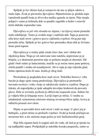 11
Spiljski je lav riknuo kad je ustanovio da mu se plijen sakrio u
malu rupu. Zvuk je prestrašio djevojčicu. Hipnotizirano je gledala šapu
ispruženih pandži koju je divovska mačka ugurala za njom. Nije mogla
pobjeći i samo je kriknula dok su pandže zagreble u bedro i ostavile
četiri duboke usporedne rane.
Djevojčica se još više stisnula uz stijenu, i na lijevoj strani pronašla
malo udubljenje. Tamo je uvukla noge i zadržala dah. Šapa je ponovno
ušla kroz mali otvor i gotovo posve zaklonila svjetlost. Ovaj put nije
pronašla ništa. Spiljski je lav gotovo bez prestanka rikao dok je živčano
šetao pred rupom.
Djevojčica je u maloj spilji ostala čitav dan, noć i dobar dio
sljedećeg dana. Noga je od zatrovane rane natekla, neprestano ju je
boljela, a u skučenom prostoru nije se pošteno mogla ni okrenuti. Od
gladi i boli stalno je halucinirala; mučile su je noćne more pune potresa,
oštrih pandži i straha od usamljenosti. Ali iz rupe je nije istjerala glad,
bolno opečena koža ili rana. Izašla je zbog žedi.
Prestrašeno je pogledala kroz mali otvor. Nekoliko borova i vrba
bacalo je duge sjene ranog predvečerja. Djevojčica je promotrila
travnatu ravnicu i vodu s koje se odražavala sunčeva svjetlost. Dugo je
čekala, ali naposljetku je ipak sakupila dovoljno hrabrosti da provuče
glavu. Dok se osvrtala, jezikom je oblizivala raspucale usne. Jedino što
je vidjela bilo je lelujanje trave. Lavlji čopor je otišao. U strahu za
mladunčad, uznemirena mirisom stranog stvorenja blizu spilje, lavica je
odlučila pronaći novi dom.
Dijete se provuklo kroz uski otvor i stalo na noge. U glavi joj je
bubnjalo, a pred očima su prolazili svjetlaci. Svaki je korak pričinjavao
nesnosnu bol, a niz otečenu nogu počeo je teći žućkastozeleni gnoj.
Nije bila sigurna hoće li uspjeti stići do vode, ali žed ju je tjerala na
taj nadljudski napor. Posljednjih je nekoliko koraka prepuzila, zatim se
 