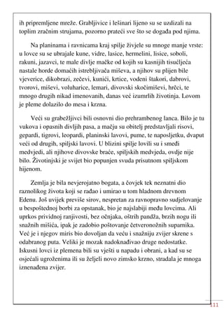 111
ih pripremljene mreže. Grabljivice i lešinari lijeno su se uzdizali na
toplim zračnim strujama, pozorno prateći sve što se događa pod njima.
Na planinama i ravnicama kraj spilje živjele su mnoge manje vrste:
u lovce su se ubrajale kune, vidre, lasice, hermelini, lisice, soboli,
rakuni, jazavci, te male divlje mačke od kojih su kasnijih tisućljeća
nastale horde domaćih istrebljivača miševa, a njihov su plijen bile
vjeverice, dikobrazi, zečevi, kunići, krtice, vodeni štakori, dabrovi,
tvorovi, miševi, voluharice, lemari, divovski skočimiševi, hrčci, te
mnogo drugih nikad imenovanih, danas već izumrlih životinja. Lovom
je pleme dolazilo do mesa i krzna.
Veći su grabežljivci bili osnovni dio prehrambenog lanca. Bilo je tu
vukova i opasnih divljih pasa, a mačju su obitelj predstavljali risovi,
gepardi, tigrovi, leopardi, planinski lavovi, pume, te naposljetku, dvaput
veći od drugih, spiljski lavovi. U blizini spilje lovili su i smeđi
medvjedi, ali njihove divovske braće, spiljskih medvjeda, ovdje nije
bilo. Životinjski je svijet bio popunjen svuda prisutnom spiljskom
hijenom.
Zemlja je bila nevjerojatno bogata, a čovjek tek neznatni dio
raznolikog života koji se rađao i umirao u tom hladnom drevnom
Edenu. Još uvijek previše sirov, nespretan za ravnopravno sudjelovanje
u bespoštednoj borbi za opstanak, bio je najslabiji među lovcima. Ali
uprkos prividnoj ranjivosti, bez očnjaka, oštrih pandža, brzih nogu ili
snažnih mišića, ipak je zadobio poštovanje četveronožnih suparnika.
Već je i njegov miris bio dovoljan da veću i snažniju zvijer skrene s
odabranog puta. Veliki je mozak nadoknađivao druge nedostatke.
Iskusni lovci iz plemena bili su vješti u napadu i obrani, a kad su se
osjećali ugroženima ili su željeli novo zimsko krzno, stradala je mnoga
iznenađena zvijer.
 