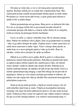 112
Osvanuo je vedar dan, a već se od ranog jutra osjećala ljetna
sparina. Krošnje stabala još su uvijek bile svijetlozelene boje. Oko
razbacanih kostiju ostalih od jučerašnjih obroka lijeno su letile muhe.
Povjetarac je s mora nosio dah života, a sjene grana pred ulazom u
spilju lovile su jedna drugu.
Nakon pronalaženja novog doma, Mog-urove su dužnosti bile lake.
Sve što se od njega tražilo bili su povremeni lovački obredi ili
ceremonije tjeranja zlih duhova, a kad je netko obolio ili se ozlijedio,
molio je toteme da pomognu Izinim čarolijama.
Lovci su otišli, a s njima i nekoliko žena. Bit će odsutni mnogo
dana. Nakon što muškarci ulove plijen, žene su ga pripremale za sušenje
- tako su ga lakše donijeli do spilje. Toplina sunca i stalni vjetar brzo su
sušili meso razrezano u tanke vrpce. Vatre s mnogo dima tjerale su
muhe koje su u meso polagale jajašca i tako ga kvarile. Žene će,
također, većinu ulova donijeti do spilje na leđima.
Otkad su se uselili u novu spilju, Kreb je gotovo svakog dana
pokušavao naučiti Ejlu jeziku plemena. Nekoliko je primitivnih riječi,
za njihovu djecu obično najteži dio, naučila posve lako, ali složeni
sustav kretnji i znakova nikako nije mogla shvatiti. Pokušao ju je
naučiti značenju kretnji, ali nijedno od njih dvoje nije imalo osnova u
načinu sporazumijevanja drugog, a nije bilo nikoga da im prevodi ili
pojašnjava. Starac je svim silama nastojao prevladati tu teškoću, ali
nikako mu nije uspijevalo. Ejla je također bila razočarana bezuspješnim
pokušajima razgovora.
Znala je da joj nešto promiče, a htjela je izraziti mnogo više od
onih nekoliko riječi koje je znala. Vidjela je da pripadnici plemena
razumiju više nego što kažu jednostavni glasovi, ali nije znala na koji
način. Teškoća je bila u tome što naprosto nije vidjela znakove rukama.
Za nju su to bili slučajni pokreti, a ne sredstvo sporazumijevanja. U
 