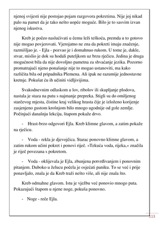 113
njenoj svijesti nije postojao pojam razgovora pokretima. Nije joj nikad
palo na pamet da je tako nešto uopće moguće. Bilo je to sasvim izvan
njenog iskustva.
Kreb je počeo naslućivati u čemu leži teškoća, premda u to gotovo
nije mogao povjerovati. Vjerojatno ne zna da pokreti imaju značenje,
razmišljao je. - Ejla - pozvao je i domahnuo rukom. U tome je, dakle,
stvar, mislio je dok su hodali puteljkom uz brzu rječicu. Jedina je druga
mogućnost bila da nije dovoljno pametna za shvaćanje jezika. Pozorno
promatrajući njeno ponašanje nije to mogao ustanoviti, ma kako
različita bila od pripadnika Plemena. Ali ipak ne razumije jednostavne
kretnje. Pokušat ću ih učiniti vidljivijima.
Svakodnevnim odlaskom u lov, ribolov ili skupljanje plodova,
nastala je staza na putu s najmanje prepreka. Stigli su do omiljenog
starčevog mjesta, čistine kraj velikog hrasta čije je izloženo korijenje
zasjenjeno gustom krošnjom bilo mnogo ugodnije od gole zemlje.
Počinjući današnju lekciju, štapom pokaže drvo.
- Hrast-brzo odgovori Ejla. Kreb klimne glavom, a zatim pokaže
na rječicu.
- Voda - rekla je djevojčica. Starac ponovno klimne glavom, a
zatim rukom učini pokret i ponovi riječ. »Tekuća voda, rijeka,« značila
je riječ povezana s pokretom.
- Voda - oklijevala je Ejla, zbunjena potvrđivanjem i ponovnim
pitanjem. Duboko u želucu počela je osjećati paniku. To se već i prije
ponavljalo, znala je da Kreb traži nešto više, ali nije znala što.
Kreb odmahne glavom. Istu je vježbu već ponovio mnogo puta.
Pokazujući štapom u njene noge, pokuša ponovno.
- Noge - reče Ejla.
 