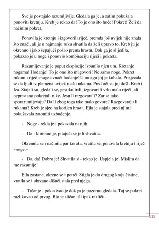 115
Sve je postajalo razumljivije. Gledala ga je, a zatim pokušala
ponoviti kretnju. Kreb je rekao da! To je ono što hoće! Pokret! Želi da
načinim pokret.
Ponovila je kretnju i izgovorila riječ, premda još uvijek nije znala
što znači, ali je u najmanju ruku shvatila da želi upravo to. Kreb ju je
okrenuo i jako šepajući pošao prema hrastu. Dok ga je slijedila,
pokazao je u noge i ponovio kombinaciju riječi i pokreta.
Razumijevanje je poput eksplozije ispunilo njen um. Kretanje
nogama! Hodanje! To je ono što mi govori! Ne samo noge. Pokret
rukom i riječ »noge« znači hodanje! U mozgu joj je kuhalo. Prisjećala
se da ljudi iz plemena uvijek mašu rukama. Pred oči su joj došli Kreb i
Iza. Stajali su, gledali se, gestikulirali, izgovarali vrlo malo riječi, ali
neprestano pokretali ruke. Jesu li razgovarali? Zar se tako
sporazumijevaju? Da li zbog toga tako malo govore? Razgovaraju li
rukama? Kreb je sjeo na korijen hrasta. Ejla je stajala pred njim i
pokušavala zatomiti uzbuđenje.
- Noge - rekla je i pokazala na njih.
- Da - klimnuo je, pitajući se je li shvatila.
Okrenula se i načinila par koraka, vratila se, ponovila kretnju i riječ
»noge.«
- Da, da! Dobro je! Shvatila si - rekao je. Uspjela je! Mislim da
me razumije!
Ejla zastane, okrene se i potrči. Stigla je do drugog kraja čistine,
vratila se i ubrzano dišući stala pred njega.
- Trčanje - pokazivao je dok ga je pozorno gledala. Taj se pokret
razlikovao od prvog. Bio je sličan, ali ipak različit.
 