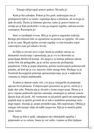 116
- Trčanje-oklijevajući ponovi pokret. Shvatila je!
Kreb je bio uzbuđen. Pokret je bio grub, nedostajala mu je
profinjenost kakvu su imala i najmanja djeca u plemenu, ali na kraju je
ipak shvatila. Žustro je klimnuo glavom, našto je gotovo bačen na
zemlju jer je Ejla priskočila i svom ga snagom zagrlila, radosna novim
saznanjem. Razumjela je!
Stari se čarobnjak osvrne. Bila je to gotovo nagonska reakcija.
Kretnje privrženosti bile su ograničene na prostor uz ognjište. Ali znao
je da su sami. Bogalj nježno uzvrati zagrljaj i u tom trenutku osjeti
zadovoljstvo kao još nikad u životu.
Za Ejlu se otvorio novi svijet. Imala je urođeni smisao za
dramatsko izražavanje i oponašanje, pa je sve to iskoristila za
ponavljanje Krebovih kretnji. Ali njegove su kretnje jedinom rukom
nužno bile tek prilagodbe, pa je od Ize saznavala profinjenije
pojedinosti. Učila je poput dojenčeta, počela izražavanjem jednostavnih
potreba, ali kod nje je sve, naravno, teklo mnogo brže. Predugo su je
frustrirali bezuspješni pokušaji sporazumijevanja, pa je u najkraćem
vremenu to željela nadoknaditi.
Svakim je danom znala više, a to joj je omogućilo da potpunije
upozna život plemena. Usmjeravajući pozornost na govor, zurila je u
ljude oko sebe. Pokušavala je shvatiti o čemu razgovaraju. Pleme je u
prvo vrijeme podnosilo njezino smetanje, smatrajući je nekom vrstom
djeteta koje uči jezik. Ali vremenom su joj počeli upućivati namrgođene
poglede koji su rječito govorili da se takvo nedolično ponašanje neće
dugo trpjeti. Zurenje je, poput prisluškivanja, bilo nepristojno. Običaj je
nalagao odvraćanje očiju od tuđih razgovora. Ejla je to naučila jedne
ljetne večeri.
Pleme je bilo u spilji, sakupljeno oko obiteljskih ognjišta, i
pripremalo se za večeru. Sunce je već zašlo, i tamno se lišće ljuljano
 