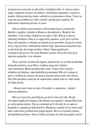 117
povjetarcem ocrtavalo na tek nešto svijetlijem nebu. S vatre na ulazu
spilje, zapaljene da tjera zle duhove, znatiželjne napasnike i sprečava
prodor vlažnog noćnog zraka, uzdizali su se pramenovi dima. Titravi je
zrak oko nje izobličavao sliku stabala i grmlja pred spiljom. Po
naboranim stijenama plesale su sjene.
Ejla je sjedila unutar granice od kamenja koja je označavala
Krebovo ognjište i gledala u Brunovo domaćinstvo. Braud je bio
uzbuđen i svoj je bijes iskaljivao na majci i Ogi. Bilo je to pravo
odraslog muškarca. Dan je za njega loše započeo, a još gore završio.
Dugi sati traganja i vrebanja su propali jer je promašio cilj pa je crvena
lisica, čije je krzno velikodušno obećao Ogi, upozorena kamenom koji
je pao kraj nje, bez traga nestala u šikari. Ogin pogled pun
razumijevanja još je više ranio Braudov ponos. On je bio taj koji je
opraštao pogreške, a ne obrnuto.
Žene, umorne od dnevnih napora, pokušavale su završiti posljednje
kućanske poslove, pa je Ebra, rasrđena njegovim stalnim
zanovijetanjem, Brunu potajno dala znak. Vođa je bio svjestan
mladićevog bahatog, zapovjedničkog ponašanja. Bilo je to njegovo
pravo, ali Brun je smatrao da prema ženama mora imati više obzira.
Nije bilo potrebno zadavati im nepotrebne zadaće kad su i tako imale
dovoljno posla.
- Braud, pusti žene na miru. Dovoljno su zaposlene - pokaže
nijemim pokretom.
Bilo je to previše, pred Ogom, pa još k tome od vođe. Braud
zlovoljno otapka do krajnjeg ruba Brunovog ognjišta i ugleda Ejlu koja
je zurila prema njemu. Nije ga zanimalo je li shvatila što se upravo
dogodilo u susjednom domaćinstvu. Brauda je smetalo što je ružni mali
uljez vidio kako ga Brun kori poput djeteta. Bio je to konačni udarac
povrijeđenom ponosu. Nije ni toliko pristojna da odvrati pogled, mislio
 