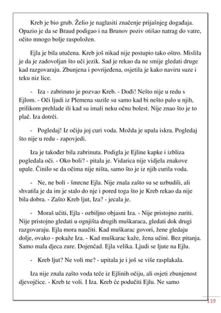 119
Kreb je bio grub. Želio je naglasiti značenje prijašnjeg događaja.
Opazio je da se Braud podigao i na Brunov poziv otišao natrag do vatre,
očito mnogo bolje raspoložen.
Ejla je bila utučena. Kreb još nikad nije postupio tako oštro. Mislila
je da je zadovoljan što uči jezik. Sad je rekao da ne smije gledati druge
kad razgovaraju. Zbunjena i povrijeđena, osjetila je kako naviru suze i
teku niz lice.
- Iza - zabrinuto je pozvao Kreb. - Dođi! Nešto nije u redu s
Ejlom. - Oči ljudi iz Plemena suzile su samo kad bi nešto palo u njih,
prilikom prehlade ili kad su imali neku očnu bolest. Nije znao što je to
plač. Iza dotrči.
- Pogledaj! Iz očiju joj curi voda. Možda je upala iskra. Pogledaj
što nije u redu - zapovjedi.
Iza je također bila zabrinuta. Podigla je Ejline kapke i izbliza
pogledala oči. - Oko boli? - pitala je. Vidarica nije vidjela znakove
upale. Činilo se da očima nije ništa, samo što je iz njih curila voda.
- Ne, ne boli - šmrcne Ejla. Nije znala zašto su se uzbudili, ali
shvatila je da im je stalo do nje i pored toga što je Kreb rekao da nije
bila dobra. - Zašto Kreb ljut, Iza? - jecala je.
- Moraš učiti, Ejla - ozbiljno objasni Iza. - Nije pristojno zuriti.
Nije pristojno gledati u ognjišta drugih muškaraca, gledati dok drugi
razgovaraju. Ejla mora naučiti. Kad muškarac govori, žene gledaju
dolje, ovako - pokaže Iza. - Kad muškarac kaže, žena učini. Bez pitanja.
Samo mala djeca zure. Dojenčad. Ejla velika. Ljudi se ljute na Ejlu.
- Kreb ljut? Ne voli me? - upitala je i još se više rasplakala.
Iza nije znala zašto voda teče iz Ejlinih očiju, ali osjeti zbunjenost
djevojčice. - Kreb te voli. I Iza. Kreb će podučiti Ejlu. Ne samo
 