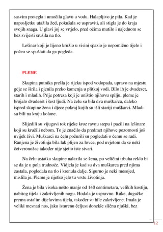 12
sasvim protegla i umočila glavu u vodu. Halapljivo je pila. Kad je
naposljetku utažila žed, pokušala se uspraviti, ali stigla je do kraja
svojih snaga. U glavi joj se vrtjelo, pred očima mutilo i najednom se
bez svijesti srušila na tlo.
Lešinar koji je lijeno kružio u visini spazio je nepomično tijelo i
počeo se spuštati da ga pogleda.
PLEME
Skupina putnika prešla je rijeku ispod vodopada, upravo na mjestu
gdje se širila i pjenila preko kamenja u plitkoj vodi. Bilo ih je dvadeset,
starih i mladih. Prije potresa koji je uništio njihovu spilju, pleme je
brojalo dvadeset i šest ljudi. Na čelu su bila dva muškarca, daleko
ispred skupine žena i djece pokraj kojih su išli stariji muškarci. Mladi
su bili na kraju kolone.
Slijedili su vijugavi tok rijeke kroz ravnu stepu i pazili na lešinare
koji su kružili nebom. To je značilo da predmet njihove pozornosti još
uvijek živi. Muškarci na čelu požurili su pogledati o čemu se radi.
Ranjena je životinja bila lak plijen za lovce, pod uvjetom da se neki
četveronožac također nije sjetio iste stvari.
Na čelu ostatka skupine nalazila se žena, po veličini trbuha reklo bi
se da je u pola trudnoće. Vidjela je kad su dva muškarca pred njima
zastala, pogledala na tlo i krenula dalje. Sigurno je neki mesojed,
mislila je. Pleme je rijetko jelo tu vrstu životinja.
Žena je bila visoka nešto manje od 140 centimetara, velikih kostiju,
nabitog tijela i zakrivljenih nogu. Hodala je uspravno. Ruke, dugačke
prema ostalim dijelovima tijela, također su bile zakrivljene. Imala je
veliki mesnati nos, jaku isturenu čeljust donekle sličnu njuški, bez
 