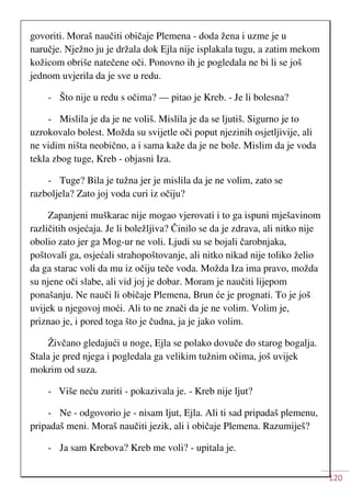 120
govoriti. Moraš naučiti običaje Plemena - doda žena i uzme je u
naručje. Nježno ju je držala dok Ejla nije isplakala tugu, a zatim mekom
kožicom obriše natečene oči. Ponovno ih je pogledala ne bi li se još
jednom uvjerila da je sve u redu.
- Što nije u redu s očima? — pitao je Kreb. - Je li bolesna?
- Mislila je da je ne voliš. Mislila je da se ljutiš. Sigurno je to
uzrokovalo bolest. Možda su svijetle oči poput njezinih osjetljivije, ali
ne vidim ništa neobično, a i sama kaže da je ne bole. Mislim da je voda
tekla zbog tuge, Kreb - objasni Iza.
- Tuge? Bila je tužna jer je mislila da je ne volim, zato se
razboljela? Zato joj voda curi iz očiju?
Zapanjeni muškarac nije mogao vjerovati i to ga ispuni mješavinom
različitih osjećaja. Je li boležljiva? Činilo se da je zdrava, ali nitko nije
obolio zato jer ga Mog-ur ne voli. Ljudi su se bojali čarobnjaka,
poštovali ga, osjećali strahopoštovanje, ali nitko nikad nije toliko želio
da ga starac voli da mu iz očiju teče voda. Možda Iza ima pravo, možda
su njene oči slabe, ali vid joj je dobar. Moram je naučiti lijepom
ponašanju. Ne nauči li običaje Plemena, Brun će je prognati. To je još
uvijek u njegovoj moći. Ali to ne znači da je ne volim. Volim je,
priznao je, i pored toga što je čudna, ja je jako volim.
Živčano gledajući u noge, Ejla se polako dovuče do starog bogalja.
Stala je pred njega i pogledala ga velikim tužnim očima, još uvijek
mokrim od suza.
- Više neću zuriti - pokazivala je. - Kreb nije ljut?
- Ne - odgovorio je - nisam ljut, Ejla. Ali ti sad pripadaš plemenu,
pripadaš meni. Moraš naučiti jezik, ali i običaje Plemena. Razumiješ?
- Ja sam Krebova? Kreb me voli? - upitala je.
 