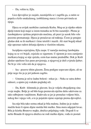 121
- Da, volim te, Ejla.
Lice djevojčice je zasjalo, nasmiješila se i zagrlila ga, a zatim se
popela u krilo unakaženog, izobličenog starca i čvrsto privinula uz
njega.
Djeca su uvijek neobično zanimala Kreba. Mog-ur je rijetko otkrio
dječji totem koji majci u istom trenutku ne bi bio razumljiv. Pleme je
čarobnjakovu vještinu pripisivalo moćima, ali pravi je uzrok bilo vrlo
pozorno promatranje. Djecu je proučavao od rođenja. Često je potajno
gledao dok su ih muškarci i žene tetošili i mazili. Ali stari bogalj nikad
nije upoznao radost držanja djeteta u vlastitim rukama.
Iscrpljena osjećajima, Ejla zaspe. U naručju moćnog čarobnjaka
kojeg su se svi bojali, osjećala se sigurnom. U njenom je srcu zamijenio
muškarca kojeg se nije sjećala, osim kao mutne predodžbe. Dok je Kreb
gledao opušteno lice puno povjerenja, u njegovoj je duši cvjetala ljubav.
Ne bi je više volio niti da je njegova.
- Iza - pozove tihim glasom. Žena podigne uspavano dijete, ali ne
prije nego što ju je još jednom zagrlio.
- Umorna je od te čudne bolesti - rekao je. - Neka se sutra dobro
odmori, a ujutro joj svakako pogledaj oči.
- Da, Kreb - klimnula je glavom. Iza je voljela obogaljenog sina
svoje majke. Bolje je od bilo koga poznavala nježnu dušu sakrivenu za
tako odbojnom vanjštinom. Radovala se jer je pronašao voljeno biće,
nekog tko i njega voli, a to je pojačalo njene osjećaje prema djevojčici.
Iza nije bila tako sretna otkad je bila malena. Jedino ju je stalno
mučilo hoće li njeno dijete možda biti muško. Sina mora odgajati lovac.
Bila je kćerka Brunove majke, družice prijašnjeg vođe. Dogodi li se
nešto Braudu ili njegova družica ne rodi muško dijete, vođa će postati
 