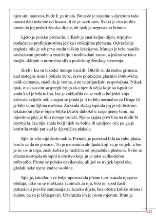122
njen sin, naravno, bude li ga imala. Brun će je zajedno s djetetom tada
morati dati nekome od lovaca ili će je uzeti sam. Svaki je dan molila
totem da joj podari žensko dijete, ali ipak je neprestano brinula.
Ljeto je polako prolazilo, a Kreb je znatiželjno dijete strpljivo
podučavao profinjenostima jezika i običajima plemena. Odvraćanje
pogleda bila je tek prva medu teškim lekcijama. Mnogo je teže naučila
savladavati prirođenu znatiželju i neobuzdani zanos, a jedino se tako
mogla uklopiti u normalnu sliku poslušnog ženskog stvorenja.
Kreb i Iza su također mnogo naučili. Otkrili su da čudna grimasa,
kad rastegne usne i pokaže zube, često popraćena glasnim zvukovima
nalik dahtanju, znači da je sretna, a ne neprijateljski raspoložena. Nikad,
ipak, nisu sasvim suspregli brigu oko njenih očiju koje su ispuštale
vodu kad je bila tužna. Iza je zaključila da se radi o boljetici koja
zahvaća svijetle oči, a usput se pitala je li to bilo normalno za Druge ili
je bilo samo Ejlina osobina. Za svaki slučaj ispirala joj je oči bistrom
tekućinom plavo-bijele biljke izrasle duboko u zasjenjenoj šumi, na
mjestima gdje je bilo mnogo truleži. Njena sjajna površina na dodir bi
pocrnjela. Iza nije znala bolji lijek za bolne ili upaljene oči, pa ga je
koristila svaki put kad je djevojčica plakala.
Ejla to više nije često radila. Premda je ponekad bila na rubu plača,
borila se da ne prosuzi. To je uznemiravalo ljude koji su je voljeli, a bio
je to, osim toga, znak koliko je različita od pripadnika plemena. Svim se
silama nastojala uklopiti u društvo koje ju je tako velikodušno
prihvatilo. Pleme se polako navikavalo, ali još su uvijek ispod oka
gledali neke njene čudne osobine.
Ejla je, također, sve bolje upoznavala pleme i prihvaćala njegove
običaje, iako su se muškarci zanimali za nju, bilo je ispod časti
pokazivati previše zanimanja za žensko dijete, bez obzira koliko strano i
čudno, pa su je izbjegavali. Uzvraćala im je istom mjerom. Brun je
 