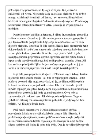 123
poklanjao više pozornosti, ali Ejla ga se bojala. Bio je stroži i
zatvoreniji od Kreba. Nije znala da je za ostatak plemena Mog-ur bio
mnogo suzdržaniji i strašniji od Bruna, i svi su se čudili neobičnoj
bliskosti moćnog čarobnjaka i čudnovate strane djevojčice. Posebno joj
se zamjerio mladić kraj Brunove vatre. Braud ju je uvijek gledao s
mržnjom.
Najprije se sprijateljila sa ženama. S njima je, uostalom, provodila
većinu vremena. Osim kad je bila unutar granica Krebovog ognjišta ili
je s Izom odlazila po ljekovito bilje, obje su obično bile sa ženskim
dijelom plemena. Ispočetka je Ejla samo slijedila Izu i promatrala žene
dok su derale i štavile krzna, rastezale iz jednog komada kože izrezane
vrpce, plele košare, prostirke ili mreže, iz cjepanica duble zdjele,
sakupljale hranu, pripremale obroke, spremale zimske zalihe hrane i
ispunjavale naredbe muškaraca koji su ih pozivali da nešto učine. Ali
kad su žene primijetile Ejlinu želju za učenjem, pomagale su joj ne
samo u savladavanju jezika, već i svih drugih ženskih poslova.
Nije bila jaka poput žena ili djece iz Plemena - njen krhkiji kostur
nije nosio tako snažne mišiće - ali bila je zapanjujuće spretna. Teške
poslove gotovo i nije mogla obavljati, ali je, za dijete, odlično plela
košare i izrezivala vrpce jednolike širine. Ubrzo se između nje i Ike
razvilo toplo prijateljstvo. Kad je žena vidjela koliko se Ejla zanima za
njeno dijete, dozvolila joj je da ga nosi unaokolo. Ovra je bila
zatvorenija, ali ipak su i ona i Uka bile posebno ljubazne. Tuga za
gubitkom mladog muškarca u potresu, približila ih je djevojčici bez
obitelji. Ali Ejla nije imala para.
Prvi zanos prijateljstva s Ogom ohladio se nakon obreda
posvećenja. Mlada se djevojka kolebala između Ejle i Brauda. S
pridošlom je djevojčicom, makar prilično mladom, mogla podijeliti
misli. Prema sirotom djetetu osjećala je sklonost jer su obje dijelile
sličnu sudbinu, ali Braud je očito nije trpio. Oga je nevoljko izbjegavala
 