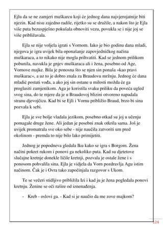 124
Ejlu da se ne zamjeri muškarcu koji će jednog dana najvjerojatnije biti
njezin. Kad nisu zajedno radile, rijetko su se družile, a nakon što je Ejla
više puta bezuspješno pokušala obnoviti vezu, povukla se i nije joj se
više približavala.
Ejla se nije voljela igrati s Vornom. Iako je bio godinu dana mladi,
njegova je igra uvijek bila oponašanje zapovjedničkog načina
muškaraca, a to nikako nije mogla prihvatiti. Kad se jednom prilikom
pobunila, navukla je gnjev muškaraca ali i žena, posebno od Age,
Vornove majke. Bila je ponosna što se njen sin ponaša »kao pravi
muškarac«, a uz to je dobro znala za Braudovu mržnju. Jednog će dana
mladić postati vođa, a ako joj sin ostane u milosti možda će ga
proglasiti zamjenikom. Aga je koristila svaku priliku da poveća ugled
svog sina, do te mjere da je u Braudovoj blizini otvoreno napadala
stranu djevojčicu. Kad bi se Ejli i Vornu približio Braud, brzo bi sina
pozvala k sebi.
Ejla je sve bolje vladala jezikom, posebno otkad su joj u učenju
pomagale druge žene. Ali jedan je posebni znak otkrila sama. Još je
uvijek promatrala sve oko sebe - nije naučila zatvoriti um pred
okolinom - premda to nije bilo lako primijetiti.
Jednog je popodneva gledala Iku kako se igra s Borgom. Žena
načini pokret rukom i ponovi ga nekoliko puta. Kad su djetetove
slučajne kretnje donekle ličile kretnji, pozvala je ostale žene i s
ponosom pohvalila sina. Ejla je vidjela da Vorn pozdravlja Agu istim
načinom. Čak je i Ovra tako započinjala razgovor s Ukom.
Te se večeri stidljivo približila Izi i kad ju je žena pogledala ponovi
kretnju. Ženine se oči rašire od iznenađenja.
- Kreb - oslovi ga. - Kad si je naučio da me zove majkom?
 