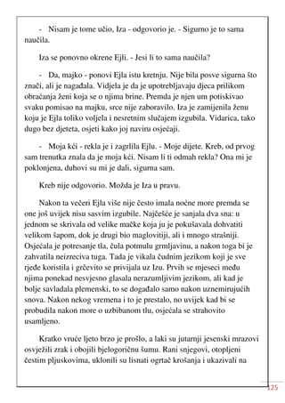 125
- Nisam je tome učio, Iza - odgovorio je. - Sigurno je to sama
naučila.
Iza se ponovno okrene Ejli. - Jesi li to sama naučila?
- Da, majko - ponovi Ejla istu kretnju. Nije bila posve sigurna što
znači, ali je nagađala. Vidjela je da je upotrebljavaju djeca prilikom
obraćanja ženi koja se o njima brine. Premda je njen um potiskivao
svaku pomisao na majku, srce nije zaboravilo. Iza je zamijenila ženu
koju je Ejla toliko voljela i nesretnim slučajem izgubila. Vidarica, tako
dugo bez djeteta, osjeti kako joj naviru osjećaji.
- Moja kći - rekla je i zagrlila Ejlu. - Moje dijete. Kreb, od prvog
sam trenutka znala da je moja kći. Nisam li ti odmah rekla? Ona mi je
poklonjena, duhovi su mi je dali, sigurna sam.
Kreb nije odgovorio. Možda je Iza u pravu.
Nakon ta večeri Ejla više nije često imala noćne more premda se
one još uvijek nisu sasvim izgubile. Najčešće je sanjala dva sna: u
jednom se skrivala od velike mačke koja ju je pokušavala dohvatiti
velikom šapom, dok je drugi bio maglovitiji, ali i mnogo strašniji.
Osjećala je potresanje tla, čula potmulu grmljavinu, a nakon toga bi je
zahvatila neizreciva tuga. Tada je vikala čudnim jezikom koji je sve
rjeđe koristila i grčevito se privijala uz Izu. Prvih se mjeseci među
njima ponekad nesvjesno glasala nerazumljivim jezikom, ali kad je
bolje savladala plemenski, to se događalo samo nakon uznemirujućih
snova. Nakon nekog vremena i to je prestalo, no uvijek kad bi se
probudila nakon more o uzbibanom tlu, osjećala se strahovito
usamljeno.
Kratko vruće ljeto brzo je prošlo, a laki su jutarnji jesenski mrazovi
osvježili zrak i obojili bjelogoričnu šumu. Rani snjegovi, otopljeni
čestim pljuskovima, uklonili su lisnati ogrtač krošanja i ukazivali na
 