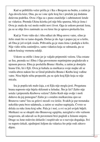 127
Kad se približila večer prišla je i Ika s Borgom na bedru, a zatim je
Aga dovela kćer, Onu, pa su i one sjele kraj Ize i pružale joj dodatnu
duševnu podršku. Ovra i Oga su s puno znatiželje i zabrinutosti šetale
uz vidaricu. Premda Ukina kćerka još nije bila sparena, bila je žena i
Ovra je znala da već može roditi novi život. Oga će uskoro postati žena,
pa su se obje živo zanimale za sve kroz što je upravo prolazila Iza.
Kad je Vorn vidio da i Aba odlazi do Mog-urove vatre, silno je
želio znati što se tamo dogada. Došao je do Age i popeo joj se u krilo,
ali Ona je još uvijek sisala. Prihvatila ga je stara žena i podigla u krilo.
Nije vidio ništa zanimljivo, samo vidaricu koja se odmarala, pa se
nakon kraćeg vremena udalji.
Uskoro su otišle i žene jer je valjalo pripremiti večeru. Uka ostane
uz Izu, premda su i Ebra i Oga povremeno neprimjetno pogledavale u
njenom pravcu. Ebra je poslužila Bruna i Kreba, a zatim je donijela
hranu Uki, Izi i Ejli. Ovra je kuhala za muškarca svoje majke ali se
vratila ubrzo nakon što se Grod pridružio Brunu i Krebu kraj vođine
vatre. Nisu htjele ništa propustiti, pa su sjele kraj Ejle koja se nije
micala.
Iza je popila tek malo čaja, a ni Ejla nije mogla jesti. Progutana
hrana naprosto nije htjela skliznuti u želudac. Što je Izi? Zašto nije
ustala i pripremila Krebovu večeru? Zašto Kreb nije ovdje i moli
duhove da joj pomognu? Zašto je s ostalim muškarcima sjeo uz
Brunovu vatru? Izu su grčevi stezali sve češće. Svakih je par trenutaka
nekoliko puta brzo udahnula, a zatim se snažno napinjala. Čvrsto se
držala za ruke žena kraj sebe. Pala je i noć, a svi su još uvijek bdjeli.
Muškarci su se okupili oko Brunovog ognjišta, naizgled u vrlo važnom
razgovoru, ali odavali su ih povremeni brzi pogledi u Izinom smjeru.
Druge su žene redovito dolazile i raspitivale se o razvoju dogadaja. Svi
su napeto čekali, ujedinjeni željom da vidarica što prije rodi zdravo
dijete.
 