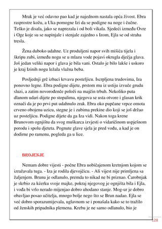 128
Mrak je već odavno pao kad je najednom nastala opća živost. Ebra
rasprostre kožu, a Uka pomogne Izi da se podigne na noge i čučne.
Teško je disala, jako se naprezala i od boli vikala. Sjedeći između Ovre
i Oge koje su se napinjale i stenjale zajedno s Izom, Ejla se od straha
tresla.
Žena duboko udahne. Uz produljeni napor svih mišića tijela i
škripu zubi, između nogu se u mlazu vode pojavi okrugla dječja glava.
Još jedan veliki napor i glava je bila vani. Ostalo je bilo lakše i uskoro
je kraj Izinih nogu ležala vlažna beba.
Posljednji grč izbaci krvavu posteljicu. Iscrpljena trudovima, Iza
ponovno legne. Ebra podigne dijete, prstom mu iz ustiju izvuče grudu
sluzi, a zatim novorođenče položi na majčin trbuh. Nekoliko puta
dlanom udari dijete po stopalima, njegova se usta otvore i glasan krik
označi da je po prvi put udahnulo zrak. Ebra oko pupčane vrpce omota
crveno obojenu uzicu, stegne je i zubima prekine dio koji se još držao
uz posteljicu. Podigne dijete da ga Iza vidi. Nakon toga krene
Brunovom ognjištu da svog muškarca izvjesti o vidaričinom uspješnom
porodu i spolu djeteta. Pognute glave sjela je pred vođu, a kad je on
dodirne po ramenu, pogleda ga u lice.
BROJENJE
Nemam dobre vijesti - počne Ebra uobičajenom kretnjom kojom se
izražavala tuga. - Iza je rodila djevojčicu. - Ali vijest nije primljena sa
žaljenjem. Brunu je odlanulo, premda to nikad ne bi priznao. Čarobnjak
je skrbio za kćerku svoje majke, pokraj njegovog je ognjišta bila i Ejla,
i vođa bi vrlo nerado mijenjao dobro uhodano stanje. Mog-ur je dobro
obavljao posao učitelja, mnogo bolje nego što se Brun nadao. Ejla se
već dobro sporazumijevala, uglavnom se i ponašala kako se to tražilo
od ženskih pripadnika plemena. Krebu je ne samo odlanulo, bio je
 