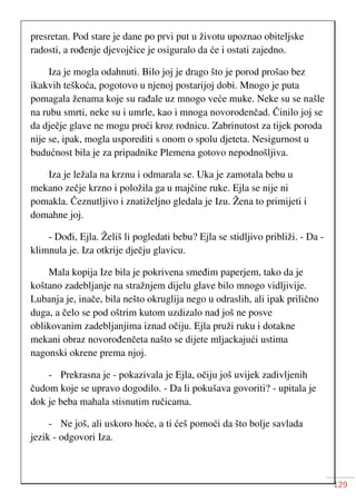 129
presretan. Pod stare je dane po prvi put u životu upoznao obiteljske
radosti, a rođenje djevojčice je osiguralo da će i ostati zajedno.
Iza je mogla odahnuti. Bilo joj je drago što je porod prošao bez
ikakvih teškoća, pogotovo u njenoj postarijoj dobi. Mnogo je puta
pomagala ženama koje su rađale uz mnogo veće muke. Neke su se našle
na rubu smrti, neke su i umrle, kao i mnoga novorodenčad. Činilo joj se
da dječje glave ne mogu proći kroz rodnicu. Zabrinutost za tijek poroda
nije se, ipak, mogla usporediti s onom o spolu djeteta. Nesigurnost u
budućnost bila je za pripadnike Plemena gotovo nepodnošljiva.
Iza je ležala na krznu i odmarala se. Uka je zamotala bebu u
mekano zečje krzno i položila ga u majčine ruke. Ejla se nije ni
pomakla. Čeznutljivo i znatiželjno gledala je Izu. Žena to primijeti i
domahne joj.
- Dođi, Ejla. Želiš li pogledati bebu? Ejla se stidljivo približi. - Da -
klimnula je. Iza otkrije dječju glavicu.
Mala kopija Ize bila je pokrivena smeđim paperjem, tako da je
koštano zadebljanje na stražnjem dijelu glave bilo mnogo vidljivije.
Lubanja je, inače, bila nešto okruglija nego u odraslih, ali ipak prilično
duga, a čelo se pod oštrim kutom uzdizalo nad još ne posve
oblikovanim zadebljanjima iznad očiju. Ejla pruži ruku i dotakne
mekani obraz novorođenčeta našto se dijete mljackajući ustima
nagonski okrene prema njoj.
- Prekrasna je - pokazivala je Ejla, očiju još uvijek zadivljenih
čudom koje se upravo dogodilo. - Da li pokušava govoriti? - upitala je
dok je beba mahala stisnutim ručicama.
- Ne još, ali uskoro hoće, a ti ćeš pomoći da što bolje savlada
jezik - odgovori Iza.
 