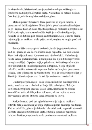 13
izražene brade. Nisko čelo koso je prelazilo u dugu, veliku glavu
smještenu na kratkom, debelom vratu. Na zatiljku se nalazio koštani
čvor koji je još više naglašavao duljinu glave.
Mekani pokrov kovrčave dlake pokrivao je noge i ramena, a
protezao se i duž kralješnice. Glava je bila pokrivena debelim slojem
duge i čupave kose. Zimsko blijedilo polako je prelazilo u preplanulost.
Velike, okrugle, tamnosmeđe oči iz kojih je zračila inteligencija,
nalazile su se duboko pod čeonim zadebljanjem. Dok je žurila prema
mjestu gdje su muškarci malo prije zastali, u njima se mogla pročitati
znatiželja.
Žena je bila stara za prvu trudnoću, imala je gotovo dvadeset
godina i pleme je već davno mislilo da je neplodna, sve dok se novi
život ipak nije pokazao. Njen teret zato nije bio lakši. Na leđima je
nosila veliku pletenu košaru, a pod njom i nad njom bili su privezani
mnogi zavežljaji. O pojasu koji je pridržavao kožnati ogrtač omotan
oko tijela tako da ima mnogo nabora i džepova, bilo je obješeno
nekoliko vrećica zatvorenih vrpcama. Jedna među njima posebno se
isticala. Bila je izrađena od vidrine kože - bilo je to sasvim očito jer je
životinja bila uštavljena tako da svi dijelovi ostanu neoštećeni.
Unutarnji organi, meso i kosti izvađeni su kroz maleni prorez u
vratu, a ne kroz rez u trbuhu kao što je bilo uobičajeno. Tako je
dobivena nepropusna vrećica. Glava vidre, učvršćena za ostatak
komadićem kože, služila je kao poklopac, a kroz rupice na vratu
provučena je crveno obojena uzica izrađena od tetiva.
Kad je žena po prvi put ugledala stvorenje koje su muškarci
ostavili, bila je začuđena jer joj je izgledalo poput životinje bez krzna.
Kad se približila, glasno je dahnula i ubrzala korak, nagonski stisnuvši
kožnatu vrećicu obješenu oko vrata. Htjela je odagnati nepoznate
duhove. Prstima je opipavala male predmete u amuletu i molila za
 