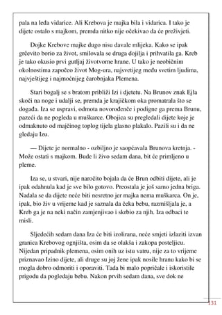 131
pala na leđa vidarice. Ali Krebova je majka bila i vidarica. I tako je
dijete ostalo s majkom, premda nitko nije očekivao da će preživjeti.
Dojke Krebove majke dugo nisu davale mlijeka. Kako se ipak
grčevito borio za život, smilovala se druga dojilja i prihvatila ga. Kreb
je tako okusio prvi gutljaj životvorne hrane. U tako je neobičnim
okolnostima započeo život Mog-ura, najsvetijeg među svetim ljudima,
najvještijeg i najmoćnijeg čarobnjaka Plemena.
Stari bogalj se s bratom približi Izi i djetetu. Na Brunov znak Ejla
skoči na noge i udalji se, premda je krajičkom oka promatrala što se
događa. Iza se uspravi, odmota novorođenče i podigne ga prema Brunu,
pazeći da ne pogleda u muškarce. Obojica su pregledali dijete koje je
odmaknuto od majčinog toplog tijela glasno plakalo. Pazili su i da ne
gledaju Izu.
— Dijete je normalno - ozbiljno je saopćavala Brunova kretnja. -
Može ostati s majkom. Bude li živo sedam dana, bit će primljeno u
pleme.
Iza se, u stvari, nije naročito bojala da će Brun odbiti dijete, ali je
ipak odahnula kad je sve bilo gotovo. Preostala je još samo jedna briga.
Nadala se da dijete neće biti nesretno jer majka nema muškarca. On je,
ipak, bio živ u vrijeme kad je saznala da čeka bebu, razmišljala je, a
Kreb ga je na neki način zamjenjivao i skrbio za njih. Iza odbaci te
misli.
Sljedećih sedam dana Iza će biti izolirana, neće smjeti izlaziti izvan
granica Krebovog ognjišta, osim da se olakša i zakopa posteljicu.
Nijedan pripadnik plemena, osim onih uz istu vatru, nije za to vrijeme
priznavao Izino dijete, ali druge su joj žene ipak nosile hranu kako bi se
mogla dobro odmoriti i oporaviti. Tada bi malo popričale i iskoristile
prigodu da pogledaju bebu. Nakon prvih sedam dana, sve dok ne
 
