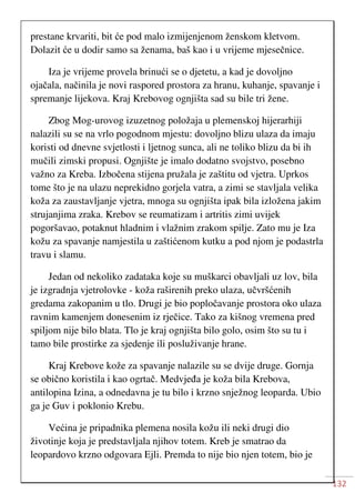 132
prestane krvariti, bit će pod malo izmijenjenom ženskom kletvom.
Dolazit će u dodir samo sa ženama, baš kao i u vrijeme mjesečnice.
Iza je vrijeme provela brinući se o djetetu, a kad je dovoljno
ojačala, načinila je novi raspored prostora za hranu, kuhanje, spavanje i
spremanje lijekova. Kraj Krebovog ognjišta sad su bile tri žene.
Zbog Mog-urovog izuzetnog položaja u plemenskoj hijerarhiji
nalazili su se na vrlo pogodnom mjestu: dovoljno blizu ulaza da imaju
koristi od dnevne svjetlosti i ljetnog sunca, ali ne toliko blizu da bi ih
mučili zimski propusi. Ognjište je imalo dodatno svojstvo, posebno
važno za Kreba. Izbočena stijena pružala je zaštitu od vjetra. Uprkos
tome što je na ulazu neprekidno gorjela vatra, a zimi se stavljala velika
koža za zaustavljanje vjetra, mnoga su ognjišta ipak bila izložena jakim
strujanjima zraka. Krebov se reumatizam i artritis zimi uvijek
pogoršavao, potaknut hladnim i vlažnim zrakom spilje. Zato mu je Iza
kožu za spavanje namjestila u zaštićenom kutku a pod njom je podastrla
travu i slamu.
Jedan od nekoliko zadataka koje su muškarci obavljali uz lov, bila
je izgradnja vjetrolovke - koža raširenih preko ulaza, učvršćenih
gredama zakopanim u tlo. Drugi je bio popločavanje prostora oko ulaza
ravnim kamenjem donesenim iz rječice. Tako za kišnog vremena pred
spiljom nije bilo blata. Tlo je kraj ognjišta bilo golo, osim što su tu i
tamo bile prostirke za sjedenje ili posluživanje hrane.
Kraj Krebove kože za spavanje nalazile su se dvije druge. Gornja
se obično koristila i kao ogrtač. Medvjeđa je koža bila Krebova,
antilopina Izina, a odnedavna je tu bilo i krzno snježnog leoparda. Ubio
ga je Guv i poklonio Krebu.
Većina je pripadnika plemena nosila kožu ili neki drugi dio
životinje koja je predstavljala njihov totem. Kreb je smatrao da
leopardovo krzno odgovara Ejli. Premda to nije bio njen totem, bio je
 