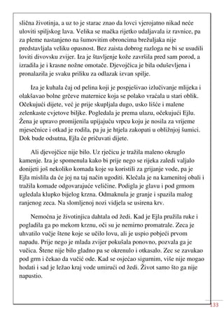 133
slična životinja, a uz to je starac znao da lovci vjerojatno nikad neće
uloviti spiljskog lava. Velika se mačka rijetko udaljavala iz ravnice, pa
za pleme nastanjeno na šumovitim obroncima brežuljaka nije
predstavljala veliku opasnost. Bez zaista dobrog razloga ne bi se usudili
loviti divovsku zvijer. Iza je štavljenje kože završila pred sam porod, a
izradila je i krasne nožne omotače. Djevojčica je bila oduševljena i
pronalazila je svaku priliku za odlazak izvan spilje.
Iza je kuhala čaj od pelina koji je pospješivao izlučivanje mlijeka i
olakšavao bolne grčeve maternice koja se polako vraćala u stari oblik.
Očekujući dijete, već je prije skupljala dugo, usko lišće i malene
zelenkaste cvjetove biljke. Pogledala je prema ulazu, očekujući Ejlu.
Žena je upravo promijenila upijajuću vrpcu koju je nosila za vrijeme
mjesečnice i otkad je rodila, pa ju je htjela zakopati u obližnjoj šumici.
Dok bude odsutna, Ejla će pričuvati dijete.
Ali djevojčice nije bilo. Uz rječicu je tražila maleno okruglo
kamenje. Iza je spomenula kako bi prije nego se rijeka zaledi valjalo
donijeti još nekoliko komada koje su koristili za grijanje vode, pa je
Ejla mislila da će joj na taj način ugoditi. Klečala je na kamenitoj obali i
tražila komade odgovarajuće veličine. Podigla je glavu i pod grmom
ugledala klupko bijelog krzna. Odmaknula je granje i spazila malog
ranjenog zeca. Na slomljenoj nozi vidjela se usirena krv.
Nemoćna je životinjica dahtala od žedi. Kad je Ejla pružila ruke i
pogladila ga po mekom krznu, oči su je nemirno promatrale. Zeca je
uhvatilo vučje štene koje se učilo lovu, ali je uspio pobjeći prvom
napadu. Prije nego je mlada zvijer pokušala ponovno, pozvala ga je
vučica. Štene nije bilo gladno pa se okrenulo i otkasalo. Zec se zavukao
pod grm i čekao da vučić ode. Kad se osjećao sigurnim, više nije mogao
hodati i sad je ležao kraj vode umirući od žedi. Život samo što ga nije
napustio.
 