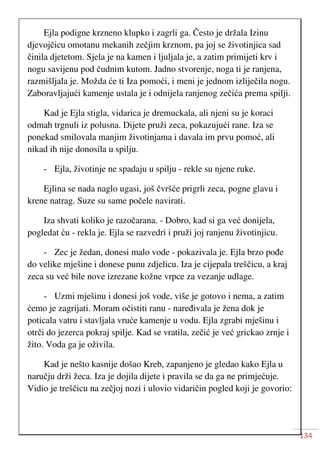 134
Ejla podigne krzneno klupko i zagrli ga. Često je držala Izinu
djevojčicu omotanu mekanih zečjim krznom, pa joj se životinjica sad
činila djetetom. Sjela je na kamen i ljuljala je, a zatim primijeti krv i
nogu savijenu pod čudnim kutom. Jadno stvorenje, noga ti je ranjena,
razmišljala je. Možda će ti Iza pomoći, i meni je jednom izliječila nogu.
Zaboravljajući kamenje ustala je i odnijela ranjenog zečića prema spilji.
Kad je Ejla stigla, vidarica je dremuckala, ali njeni su je koraci
odmah trgnuli iz polusna. Dijete pruži zeca, pokazujući rane. Iza se
ponekad smilovala manjim životinjama i davala im prvu pomoć, ali
nikad ih nije donosila u spilju.
- Ejla, životinje ne spadaju u spilju - rekle su njene ruke.
Ejlina se nada naglo ugasi, još čvršće prigrli zeca, pogne glavu i
krene natrag. Suze su same počele navirati.
Iza shvati koliko je razočarana. - Dobro, kad si ga već donijela,
pogledat ću - rekla je. Ejla se razvedri i pruži joj ranjenu životinjicu.
- Zec je žedan, donesi malo vode - pokazivala je. Ejla brzo pođe
do velike mješine i donese punu zdjelicu. Iza je cijepala treščicu, a kraj
zeca su već bile nove izrezane kožne vrpce za vezanje udlage.
- Uzmi mješinu i donesi još vode, više je gotovo i nema, a zatim
ćemo je zagrijati. Moram očistiti ranu - naređivala je žena dok je
poticala vatru i stavljala vruće kamenje u vodu. Ejla zgrabi mješinu i
otrči do jezerca pokraj spilje. Kad se vratila, zečić je već grickao zrnje i
žito. Voda ga je oživila.
Kad je nešto kasnije došao Kreb, zapanjeno je gledao kako Ejla u
naručju drži žeca. Iza je dojila dijete i pravila se da ga ne primjećuje.
Vidio je treščicu na zečjoj nozi i ulovio vidaričin pogled koji je govorio:
 