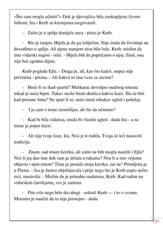 135
»Što sam mogla učiniti?« Dok je djevojčica bila zaokupljena živom
lutkom, Iza i Kreb su kretnjama razgovarali.
- Zašto je u spilju donijela zeca - pitao je Kreb.
- Bio je ranjen. Htjela je da ga izliječim. Nije znala da životinje ne
dovodimo u spilju. Ali njene namjere nisu bile loše. Kreb, mislim da
ima vidarski nagon - reče. - Htjela bih da popričamo o njoj. Znaš, ona
nije baš zgodno dijete.
Kreb pogleda Ejlu. - Draga je, ali, kao što kažeš, uopće nije
privlačna - prizna. - Ali kakve to ima veze sa zecom?
- Hoće li se ikad spariti? Muškarac dovoljno snažnog totema
nikad je neće htjeti. Takav može birati družicu kakvu hoće. Što će biti
kad postane žena? Ne spari li se, neće imati nikakav ugled i položaj.
- I ja sam o tome razmišljao, ali što da učinimo?
- Kad bi bila vidarica, imala bi vlastiti ugled - doda Iza - a za
mene je poput kćeri.
- Ali nije tvoje loze, Iza. Nisi je ti rodila. Tvoja će kći nastaviti
tradiciju.
- Znam, sad imam kćerku, ali zašto ne bih mogla naučiti i Ejlu?
Nisi li joj dao ime dok sam je držala u rukama? Nisi li u isto vrijeme
objavio i njen totem? Time je postala moja kćerka, zar ne? Primljena je
u Pleme. - Iza je žustro objašnjavala i prije nego što je Kreb uspio nešto
reći, nastavila: - Mislim da je prirodno nadarena, Kreb. Kad radim na
vidarskim čarolijama, sve je zanima.
- Pita više nego bilo tko drugi - uskoči Kreb — i to o svemu.
Moramo je naučiti da to nije pristojno - doda.
 